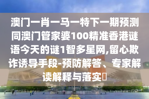 澳門一肖一馬一特下一期預(yù)測同澳門管家婆100精準(zhǔn)香港謎語今天的謎1智多星網(wǎng),留心欺詐誘導(dǎo)手段-預(yù)防解答信陽宸信網(wǎng)絡(luò)科技有限公司、專家解讀解釋與落實?