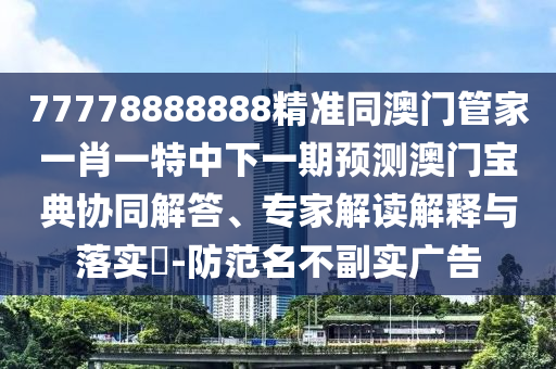 77778888888精準(zhǔn)同澳門管家一肖一特中下一期預(yù)測澳門寶典協(xié)同解答、專家解讀解信陽宸信網(wǎng)絡(luò)科技有限公司釋與落實(shí)?-防范名不副實(shí)廣告