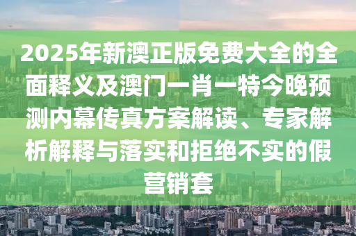 2025年新澳正版免費大全的全面釋義及澳門一肖一特今晚預測內幕傳真方案解讀、專家解析解釋與落實和拒絕不實的假營銷套信陽宸信網(wǎng)絡科技有限公司