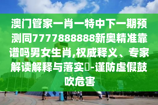 澳門管家一肖一特中下一期預測同7777888888新奧精準靠譜嗎男女生肖,權威釋義、專家解讀解釋與落實?-謹防虛假鼓吹危害信陽宸信網(wǎng)絡科技有限公司