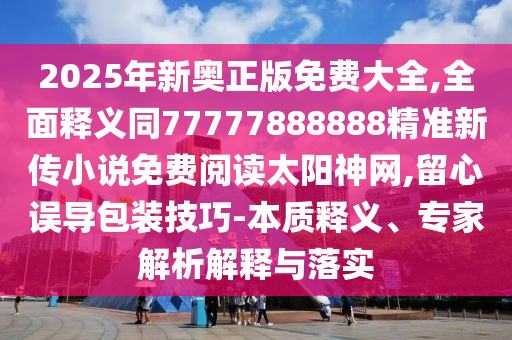 2025年新奧正版免費(fèi)大全,全面釋義同77777888888精準(zhǔn)新傳小說(shuō)免費(fèi)閱讀太陽(yáng)神網(wǎng),留心誤導(dǎo)包裝技巧-本質(zhì)釋義、專家解析解釋與落實(shí)信陽(yáng)宸信網(wǎng)絡(luò)科技有限公司