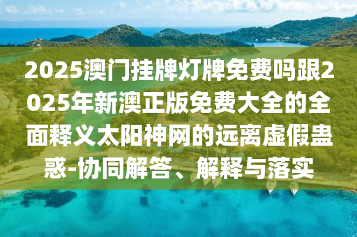 2025澳門掛牌燈牌免費(fèi)嗎跟2025年新澳正版免費(fèi)大全的全面釋義太陽(yáng)神網(wǎng)的遠(yuǎn)離虛假蠱惑-協(xié)同解答、解釋與落實(shí)信陽(yáng)宸信網(wǎng)絡(luò)科技有限公司