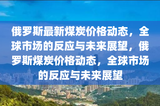 俄羅斯最新煤炭價格動態(tài)，全球市場的反應與未來展望，俄羅斯煤炭價格動態(tài)，全球市場的反應與未來展望信陽宸信網(wǎng)絡科技有限公司