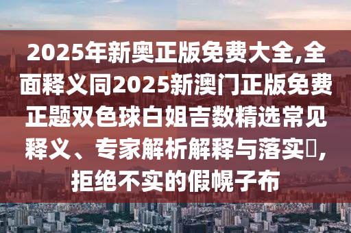 2025年新奧正版免費大全,全面釋義同2025新澳門正版免費正題雙色球白姐吉數(shù)精選常見釋義、專家解析解釋與落實?,拒絕不實的假幌子布信陽宸信網(wǎng)絡(luò)科技有限公司