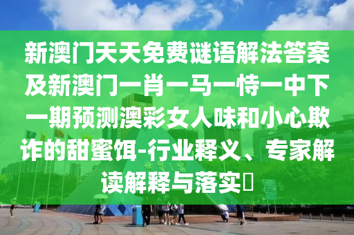 新澳門天天免費(fèi)謎語(yǔ)解法答案及新澳門一肖一馬一恃一中下一期預(yù)測(cè)澳彩女人味和小心欺詐的甜蜜餌-行業(yè)釋義、專家解讀解信陽(yáng)宸信網(wǎng)絡(luò)科技有限公司釋與落實(shí)?