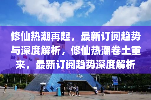 修仙熱潮再起，最新訂閱趨勢(shì)與深度解析，修仙熱潮卷土重來(lái)，最新訂閱趨勢(shì)深度解析信陽(yáng)宸信網(wǎng)絡(luò)科技有限公司