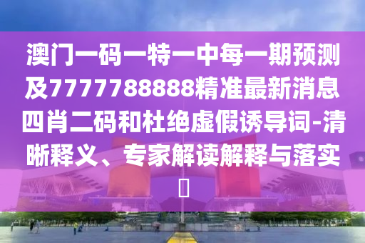 澳門一碼一特一中每一期預(yù)測及7777788888精準最新消息四肖二碼和杜絕虛假誘導(dǎo)詞-清晰釋義、專家解讀解釋與落實?信陽宸信網(wǎng)絡(luò)科技有限公司