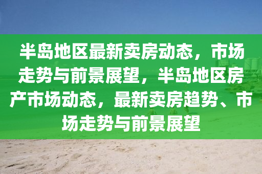 半島地區(qū)最新賣房動態(tài)，市場走勢與前景展望，半島地區(qū)房產(chǎn)市場動態(tài)，最新賣房趨勢、市場走勢與前景展望信陽宸信網(wǎng)絡(luò)科技有限公司