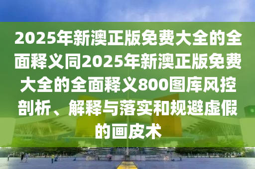 2025年新澳正版免費(fèi)大全的全面釋義同2025年新澳正版免費(fèi)大全的全面釋義800圖庫風(fēng)控剖析、解釋與落實(shí)和規(guī)避虛假的畫皮術(shù)信陽宸信網(wǎng)絡(luò)科技有限公司