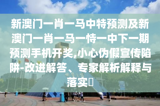 新澳門一肖一馬中特預(yù)測及新澳門一肖一馬一恃一中下一期預(yù)測手機(jī)開獎(jiǎng),小心偽假宣傳陷阱-改進(jìn)解答、專家解析解釋與落實(shí)?信陽宸信網(wǎng)絡(luò)科技有限公司