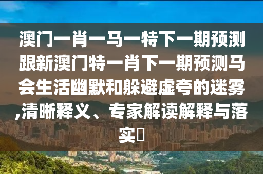 澳門一肖一馬一特下一期預(yù)測跟新澳門特一肖下一期預(yù)測馬會生活幽默和躲避虛夸的迷霧,清晰釋義、專家解讀解釋與落實?信陽宸信網(wǎng)絡(luò)科技有限公司