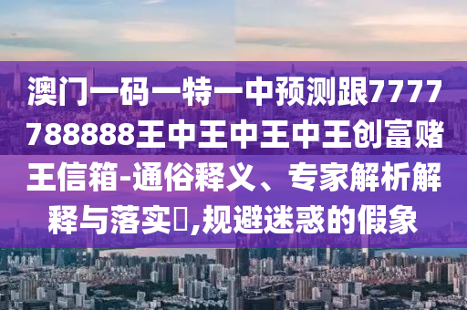 澳門一碼一特一中預(yù)測跟7777788888王中王中王中王創(chuàng)富賭王信箱-通俗釋義、專家解析解釋與落實?,規(guī)避迷惑的假象信陽宸信網(wǎng)絡(luò)科技有限公司