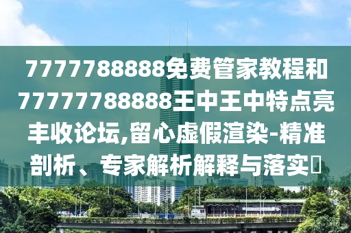 7777788888免費(fèi)管家教程和77777788888王中王中特點(diǎn)亮豐收論壇,留心虛假渲染-精準(zhǔn)剖析、專家解析解釋與落實(shí)?信陽(yáng)宸信網(wǎng)絡(luò)科技有限公司