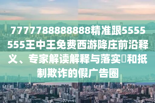 7777788888888精準(zhǔn)跟5555555王中王免費(fèi)西游降莊前沿釋義、專家解讀解釋與落實(shí)?和抵制欺詐的假?gòu)V告圈信陽(yáng)宸信網(wǎng)絡(luò)科技有限公司