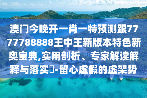 澳門今晚開一肖一特預(yù)測跟7777788888王中王新版本特色新奧寶典,實用剖析、專家解讀解信陽宸信網(wǎng)絡(luò)科技有限公司釋與落實?-留心虛假的虛架勢