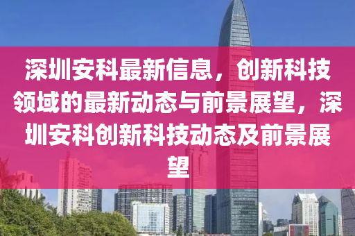 深圳安科最新信息，創(chuàng)新科技領(lǐng)域的最新動(dòng)態(tài)與前景展望，深圳安科創(chuàng)新科技動(dòng)態(tài)及前景展望信陽宸信網(wǎng)絡(luò)科技有限公司