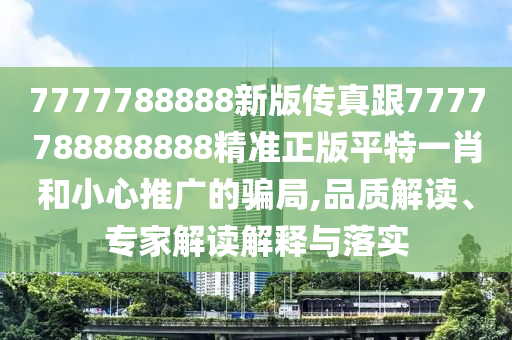 7777788888新版?zhèn)髡娓?777788888888精準(zhǔn)正版平特一肖和小心推廣的騙局,品質(zhì)解讀、專家解讀解釋與落實信陽宸信網(wǎng)絡(luò)科技有限公司