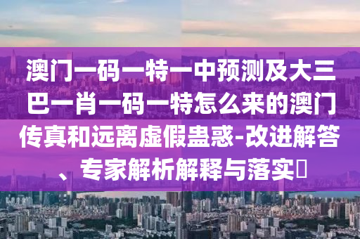 澳門一碼一特一中預(yù)測及大三巴一肖一碼一特怎么來的澳門傳真和遠(yuǎn)離虛假蠱惑-改進(jìn)解答、專家解析解釋與落實?信陽宸信網(wǎng)絡(luò)科技有限公司