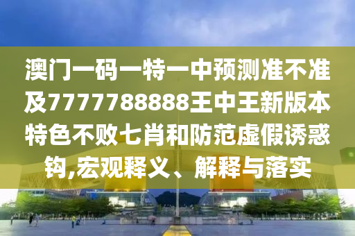 澳門一碼一特一中預(yù)測準(zhǔn)不準(zhǔn)及7777788888王中王新信陽宸信網(wǎng)絡(luò)科技有限公司版本特色不敗七肖和防范虛假誘惑鉤,宏觀釋義、解釋與落實
