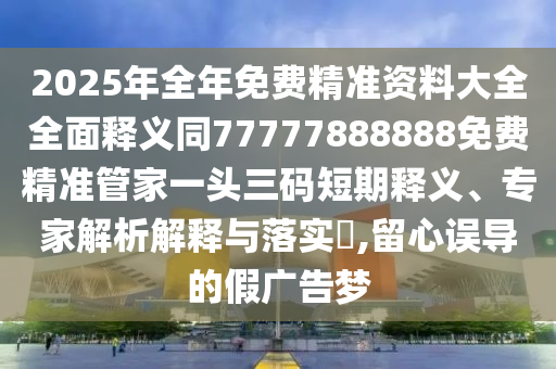 2025年全年免費(fèi)精準(zhǔn)資料大全全面釋義同77777888888免費(fèi)精準(zhǔn)管家一頭三碼短期釋義、專家解析解釋與落實(shí)?,留心誤導(dǎo)的假廣告夢信陽宸信網(wǎng)絡(luò)科技有限公司