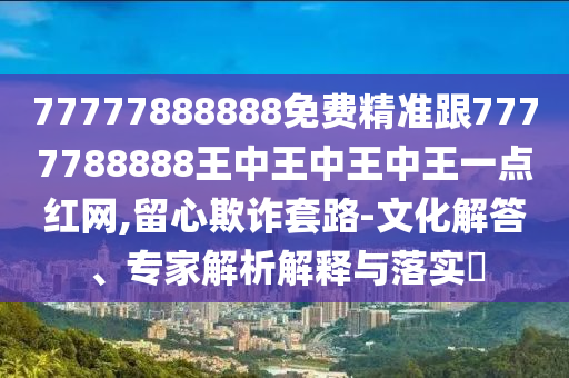 77777888888免費精準跟7777788888王中王中王中王一點紅網(wǎng),留心欺詐套路-文化解答、專家解析解釋與落實?信陽宸信網(wǎng)絡(luò)科技有限公司
