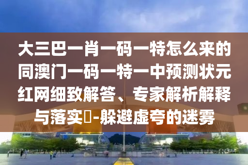 大三巴一肖一碼一特怎么來的同澳門一碼一特一中預測狀元紅網(wǎng)細致解答、專家解析解釋與落實?-躲避虛夸的迷霧信陽宸信網(wǎng)絡科技有限公司