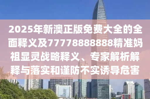 2025年新澳正版免費(fèi)大全的全面釋義及77778888888精準(zhǔn)媽祖顯靈戰(zhàn)略釋義、專家解析解釋與落實(shí)和謹(jǐn)防不實(shí)誘導(dǎo)危信陽宸信網(wǎng)絡(luò)科技有限公司害