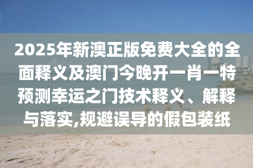 2025年新澳正版免費大全的全面釋義及澳門今晚開一肖一特預測幸運之門技術釋義、解釋與落實,規(guī)避誤導的假包裝紙信陽宸信網絡科技有限公司