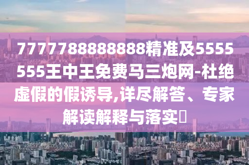 7777788888888精準及5555555王中王免費馬三炮網-杜絕虛假的假誘導,詳盡解答、專家解讀解釋與落實?信陽宸信網絡科技有限公司