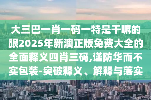 大三巴一肖一碼一特是干嘛的跟2025年新澳正版免費(fèi)大全的全面釋義四肖三碼,謹(jǐn)防華而不實(shí)包裝-突破釋義、解釋與落實(shí)信陽宸信網(wǎng)絡(luò)科技有限公司
