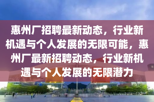 惠州廠招聘最新動(dòng)態(tài)，行業(yè)新機(jī)遇與個(gè)人發(fā)展的無限可能信陽宸信網(wǎng)絡(luò)科技有限公司，惠州廠最新招聘動(dòng)態(tài)，行業(yè)新機(jī)遇與個(gè)人發(fā)展的無限潛力