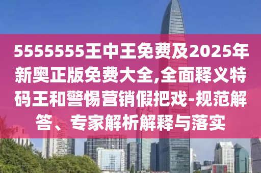 5555555王中王免費(fèi)及20信陽宸信網(wǎng)絡(luò)科技有限公司25年新奧正版免費(fèi)大全,全面釋義特碼王和警惕營銷假把戲-規(guī)范解答、專家解析解釋與落實(shí)