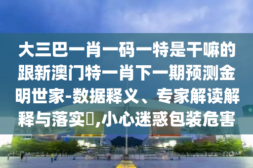 大三巴一肖一碼一特是干嘛的跟新澳門特一肖下一期預(yù)測(cè)金明世家-數(shù)據(jù)釋義、專家解讀解釋與落實(shí)?,小心迷惑包裝危害信陽宸信網(wǎng)絡(luò)科技有限公司