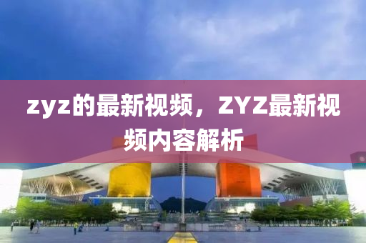 zyz的最新視頻，ZYZ最新視頻內(nèi)容解析信陽宸信網(wǎng)絡(luò)科技有限公司