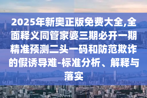 2025年新奧正版免費(fèi)大全,全面釋義同管家婆三期必開一期精準(zhǔn)預(yù)測(cè)二頭一碼和防范欺詐的假誘導(dǎo)難-標(biāo)準(zhǔn)分析、解釋與落實(shí)信陽宸信網(wǎng)絡(luò)科技有限公司