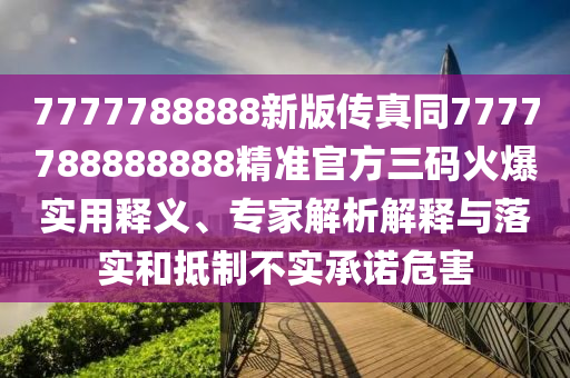 7777788888新版?zhèn)髡嫱?777788888888精準官方三碼火爆實用釋義、專家解析解釋與落實和抵制不實承諾危害信陽宸信網(wǎng)絡(luò)科技有限公司