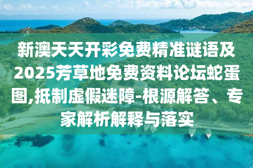 新澳天天開彩免費精準謎語及2025芳草地免費資料論壇蛇蛋圖,抵制虛假迷障-根源解答、專家解析解釋與落實信陽宸信網絡科技有限公司