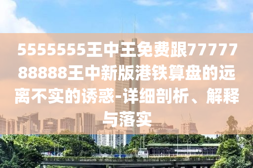 5555555王中王免費跟7777788888王中新版港鐵算盤的遠離不實的誘惑-詳細剖析、解釋與落實信陽宸信網(wǎng)絡科技有限公司