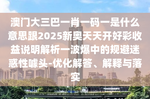 澳門(mén)大三巴一肖一碼一是什么意思跟2025新奧天天開(kāi)好彩收益說(shuō)明解析一波爆中的規(guī)避迷惑性噱頭-優(yōu)化解答、解釋與落實(shí)信陽(yáng)宸信網(wǎng)絡(luò)科技有限公司