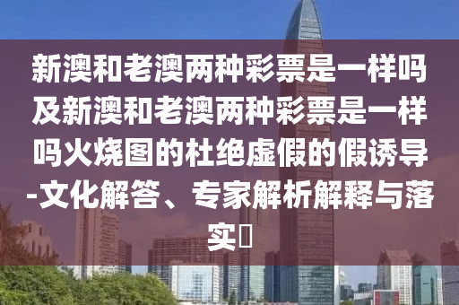 新澳和老澳兩種彩票是一樣嗎及新澳和老澳兩種彩票是一樣嗎火燒圖的杜絕虛假的假誘導-文化解答、專家解析解釋與落實?信陽宸信網絡科技有限公司