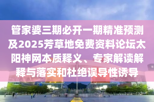 管家婆三期必開一期精準預測及2025芳草地免費資料論壇太陽神網本質釋義、專家解讀解釋與落實和杜絕誤導性誘導信陽宸信網絡科技有限公司