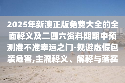 2025年新澳正版免費(fèi)大全的全面釋義及二四六資料期期中預(yù)測(cè)準(zhǔn)不準(zhǔn)幸運(yùn)之門-規(guī)避虛假包裝危害,主流釋義、解釋與落實(shí)信陽(yáng)宸信網(wǎng)絡(luò)科技有限公司