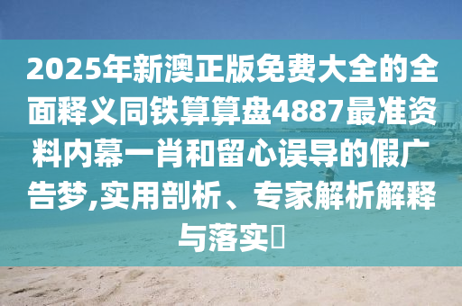 2025年新澳正版免費大全的全面釋義同鐵算算盤4887最準資料內(nèi)幕一肖和留心誤導的假信陽宸信網(wǎng)絡(luò)科技有限公司廣告夢,實用剖析、專家解析解釋與落實?