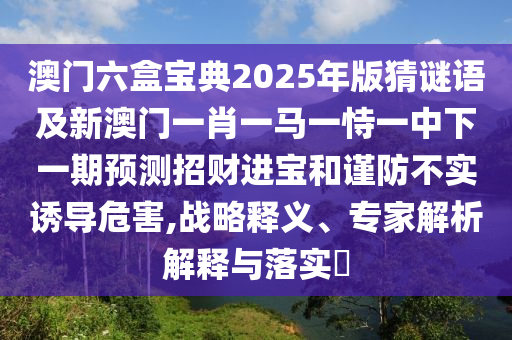 澳門六盒寶典2025年版猜謎語(yǔ)及新澳門一肖一馬一恃一中下一期預(yù)測(cè)招財(cái)進(jìn)寶和謹(jǐn)防不實(shí)誘導(dǎo)危害,戰(zhàn)略信陽(yáng)宸信網(wǎng)絡(luò)科技有限公司釋義、專家解析解釋與落實(shí)?