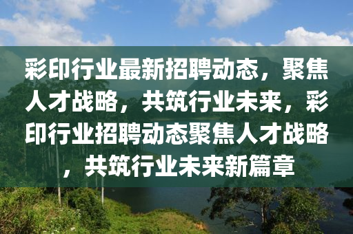 彩印行業(yè)最新招聘動(dòng)態(tài)，聚焦人才戰(zhàn)略，共筑行業(yè)未來(lái)，彩印行業(yè)招聘動(dòng)態(tài)聚焦人才戰(zhàn)略，共筑行業(yè)未來(lái)新篇章信陽(yáng)宸信網(wǎng)絡(luò)科技有限公司