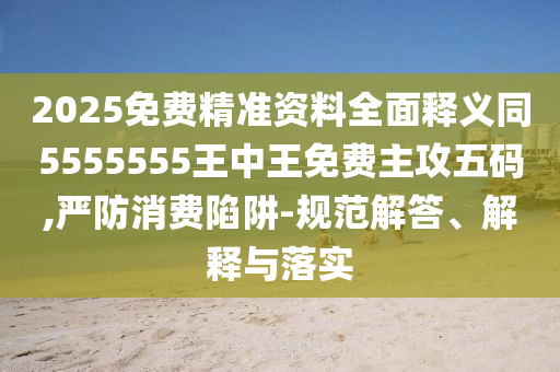 2025免費精準(zhǔn)資料全面釋義同5555555王中王免費主攻五碼,嚴(yán)防消費陷阱-規(guī)范解答、解釋與落實信陽宸信網(wǎng)絡(luò)科技有限公司