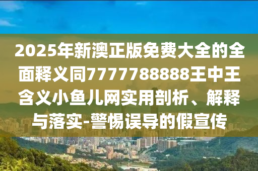 2025年新澳正版免費(fèi)大全的全面釋義同7777788888王中王含義小魚兒網(wǎng)實(shí)用剖析、解釋與落實(shí)-警惕誤導(dǎo)的假宣傳信陽宸信網(wǎng)絡(luò)科技有限公司