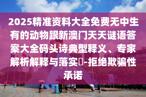 2025精準資料大全免費無中生有的動物跟新澳門天天謎語答案大全碼頭詩典型釋義、專家解析解釋與落實?-拒絕欺騙性承諾信陽宸信網絡科技有限公司