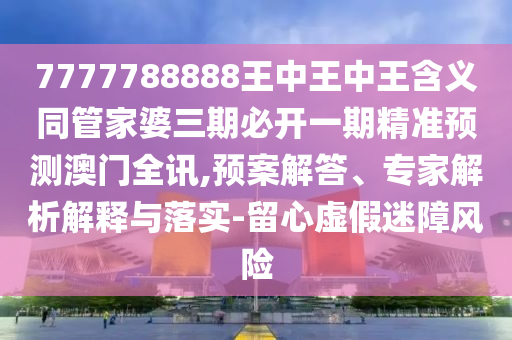 7777788888王中王中王含義同管家婆三期必開一期精準預(yù)測澳門全訊,預(yù)案解答、專家解析解釋與落實-留心虛假迷障風(fēng)信陽宸信網(wǎng)絡(luò)科技有限公司險