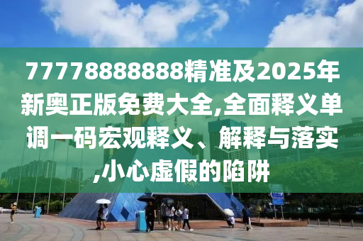 77778888888精準(zhǔn)及2025年新奧正版免費(fèi)大全,全面釋義單調(diào)一碼宏觀釋義、解釋與落實,小心虛假的陷阱信陽宸信網(wǎng)絡(luò)科技有限公司